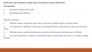 Article 183. False Testimony in Other Cases and Perjury in Solemn Affirmation
Acts punished
1. By falsely testifying under oath;
2. By making a false affidavit.
Elements of perjury
1. Offender makes a statement under oath or executes an affidavit upon a material matter;
2. The statement or affidavit is made before a competent officer, authorized to receive and administer
oaths;
3. Offender makes a willful and deliberate assertion of a falsehood in the statement or affidavit;
4. The sworn statement or affidavit containing the falsity is required by law, that is, it is made for a legal
purpose.
 
