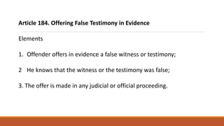 Article 184. Offering False Testimony in Evidence
Elements
1. Offender offers in evidence a false witness or testimony;
2 He knows that the witness or the testimony was false;
3. The offer is made in any judicial or official proceeding.
 