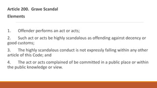 Article 200. Grave Scandal
Elements
1. Offender performs an act or acts;
2. Such act or acts be highly scandalous as offending against decency or
good customs;
3. The highly scandalous conduct is not expressly falling within any other
article of this Code; and
4. The act or acts complained of be committed in a public place or within
the public knowledge or view.
 