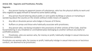 Article 202. Vagrants and Prostitutes; Penalty
Vagrants
1. Any person having no apparent means of subsistence, who has the physical ability to work and
who neglects to apply himself or herself to some lawful calling;
2. Any person found loitering about public or semi-public buildings or places or trampling or
wandering about the country or the streets without visible means of support;
3. Any idle or dissolute person who ledges in houses of ill fame;
4. Ruffians or pimps and those who habitually associate with prostitutes;
5. Any person who, not being included in the provisions of other articles of this Code, shall be
found loitering in any inhabited or uninhabited place belonging to another without any lawful or
justifiable purpose;
6. Prostitutes, who are women who, for money or profit, habitually indulge in sexual intercourse
or lascivious conduct.
Prostitutes are women who, for money or profit, habitually indulge in sexual intercourse or lascivious
conduct, are deemed to be prostitutes.
 