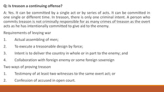 Q: Is treason a continuing offense?
A: Yes. It can be committed by a single act or by series of acts. It can be committed in
one single or different time. In treason, there is only one criminal intent. A person who
commits treason is not criminally responsible for as many crimes of treason as the overt
acts as he has intentionally committed to give aid to the enemy.
Requirements of levying war
1. Actual assembling of men;
2. To execute a treasonable design by force;
3. Intent is to deliver the country in whole or in part to the enemy; and
4. Collaboration with foreign enemy or some foreign sovereign
Two ways of proving treason
1. Testimony of at least two witnesses to the same overt act; or
2. Confession of accused in open court.
 