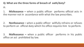 Q: What are the three forms of breach of oath/duty?
A:
1. Misfeasance – when a public officer performs official acts in
the manner not in accordance with what the law prescribes.
2. Nonfeasance – when a public officer willfully refrains or refuses
to perform an official duty which his office requires him to perform.
3. Malfeasance – when a public officer performs in his public
office an act prohibited by law.
 