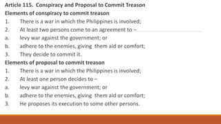Article 115. Conspiracy and Proposal to Commit Treason
Elements of conspiracy to commit treason
1. There is a war in which the Philippines is involved;
2. At least two persons come to an agreement to –
a. levy war against the government; or
b. adhere to the enemies, giving them aid or comfort;
3. They decide to commit it.
Elements of proposal to commit treason
1. There is a war in which the Philippines is involved;
2. At least one person decides to –
a. levy war against the government; or
b. adhere to the enemies, giving them aid or comfort;
3. He proposes its execution to some other persons.
 