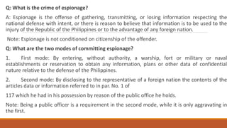 Q: What is the crime of espionage?
A: Espionage is the offense of gathering, transmitting, or losing information respecting the
national defense with intent, or there is reason to believe that information is to be used to the
injury of the Republic of the Philippines or to the advantage of any foreign nation.
Note: Espionage is not conditioned on citizenship of the offender.
Q: What are the two modes of committing espionage?
1. First mode: By entering, without authority, a warship, fort or military or naval
establishments or reservation to obtain any information, plans or other data of confidential
nature relative to the defense of the Philippines.
2. Second mode: By disclosing to the representative of a foreign nation the contents of the
articles data or information referred to in par. No. 1 of
117 which he had in his possession by reason of the public office he holds.
Note: Being a public officer is a requirement in the second mode, while it is only aggravating in
the first.
 