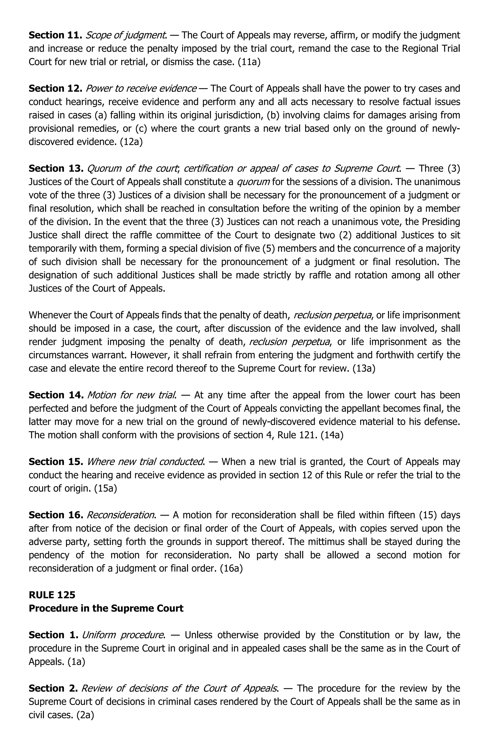 Section 11. Scope of judgment. — The Court of Appeals may reverse, affirm, or modify the judgment
and increase or reduce the penalty imposed by the trial court, remand the case to the Regional Trial
Court for new trial or retrial, or dismiss the case. (11a)
Section 12. Power to receive evidence — The Court of Appeals shall have the power to try cases and
conduct hearings, receive evidence and perform any and all acts necessary to resolve factual issues
raised in cases (a) falling within its original jurisdiction, (b) involving claims for damages arising from
provisional remedies, or (c) where the court grants a new trial based only on the ground of newly-
discovered evidence. (12a)
Section 13. Quorum of the court; certification or appeal of cases to Supreme Court. — Three (3)
Justices of the Court of Appeals shall constitute a quorum for the sessions of a division. The unanimous
vote of the three (3) Justices of a division shall be necessary for the pronouncement of a judgment or
final resolution, which shall be reached in consultation before the writing of the opinion by a member
of the division. In the event that the three (3) Justices can not reach a unanimous vote, the Presiding
Justice shall direct the raffle committee of the Court to designate two (2) additional Justices to sit
temporarily with them, forming a special division of five (5) members and the concurrence of a majority
of such division shall be necessary for the pronouncement of a judgment or final resolution. The
designation of such additional Justices shall be made strictly by raffle and rotation among all other
Justices of the Court of Appeals.
Whenever the Court of Appeals finds that the penalty of death, reclusion perpetua, or life imprisonment
should be imposed in a case, the court, after discussion of the evidence and the law involved, shall
render judgment imposing the penalty of death, reclusion perpetua, or life imprisonment as the
circumstances warrant. However, it shall refrain from entering the judgment and forthwith certify the
case and elevate the entire record thereof to the Supreme Court for review. (13a)
Section 14. Motion for new trial. — At any time after the appeal from the lower court has been
perfected and before the judgment of the Court of Appeals convicting the appellant becomes final, the
latter may move for a new trial on the ground of newly-discovered evidence material to his defense.
The motion shall conform with the provisions of section 4, Rule 121. (14a)
Section 15. Where new trial conducted. — When a new trial is granted, the Court of Appeals may
conduct the hearing and receive evidence as provided in section 12 of this Rule or refer the trial to the
court of origin. (15a)
Section 16. Reconsideration. — A motion for reconsideration shall be filed within fifteen (15) days
after from notice of the decision or final order of the Court of Appeals, with copies served upon the
adverse party, setting forth the grounds in support thereof. The mittimus shall be stayed during the
pendency of the motion for reconsideration. No party shall be allowed a second motion for
reconsideration of a judgment or final order. (16a)
RULE 125
Procedure in the Supreme Court
Section 1. Uniform procedure. — Unless otherwise provided by the Constitution or by law, the
procedure in the Supreme Court in original and in appealed cases shall be the same as in the Court of
Appeals. (1a)
Section 2. Review of decisions of the Court of Appeals. — The procedure for the review by the
Supreme Court of decisions in criminal cases rendered by the Court of Appeals shall be the same as in
civil cases. (2a)
 
