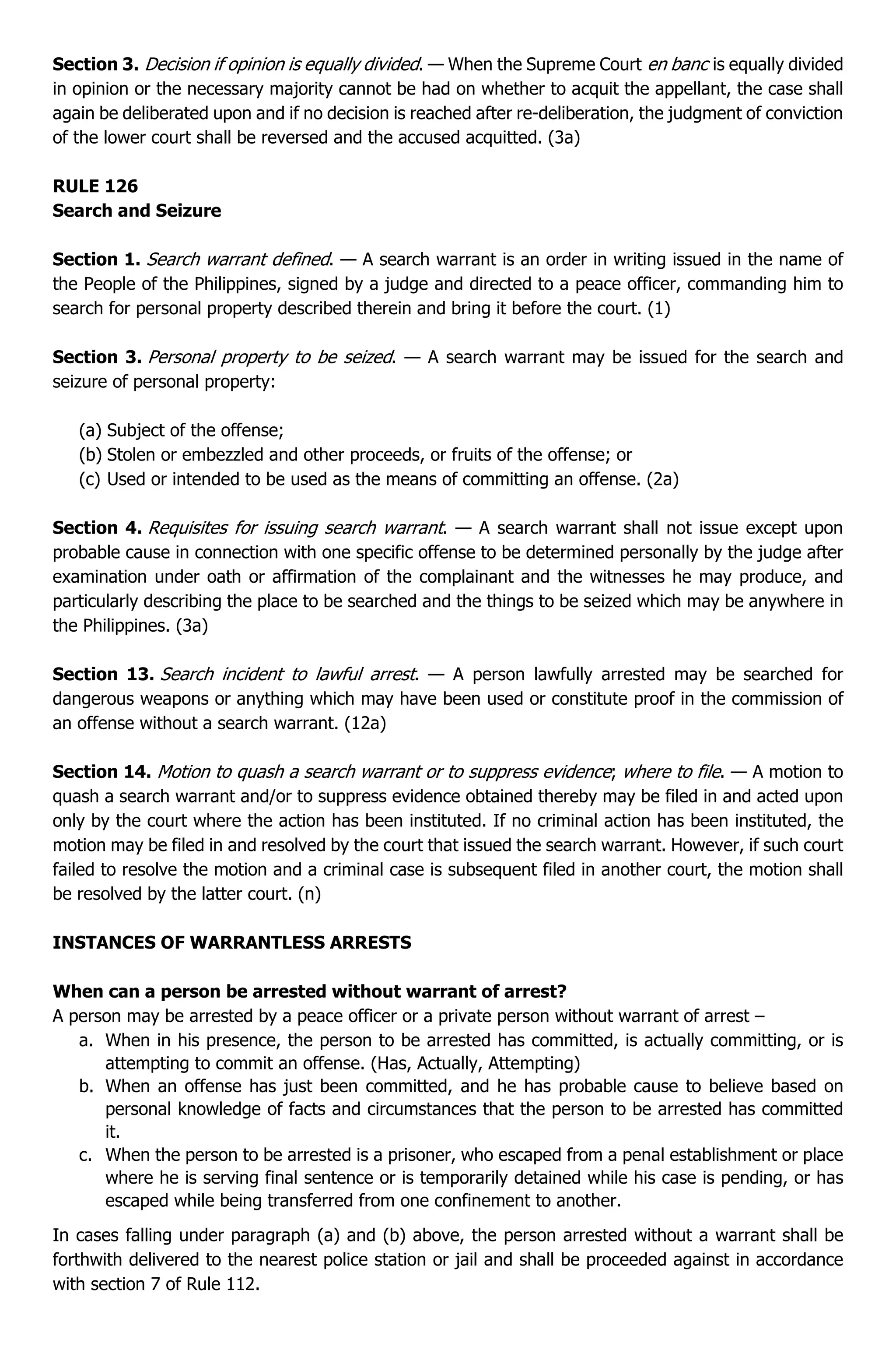 Section 3. Decision if opinion is equally divided. — When the Supreme Court en banc is equally divided
in opinion or the necessary majority cannot be had on whether to acquit the appellant, the case shall
again be deliberated upon and if no decision is reached after re-deliberation, the judgment of conviction
of the lower court shall be reversed and the accused acquitted. (3a)
RULE 126
Search and Seizure
Section 1. Search warrant defined. — A search warrant is an order in writing issued in the name of
the People of the Philippines, signed by a judge and directed to a peace officer, commanding him to
search for personal property described therein and bring it before the court. (1)
Section 3. Personal property to be seized. — A search warrant may be issued for the search and
seizure of personal property:
(a) Subject of the offense;
(b) Stolen or embezzled and other proceeds, or fruits of the offense; or
(c) Used or intended to be used as the means of committing an offense. (2a)
Section 4. Requisites for issuing search warrant. — A search warrant shall not issue except upon
probable cause in connection with one specific offense to be determined personally by the judge after
examination under oath or affirmation of the complainant and the witnesses he may produce, and
particularly describing the place to be searched and the things to be seized which may be anywhere in
the Philippines. (3a)
Section 13. Search incident to lawful arrest. — A person lawfully arrested may be searched for
dangerous weapons or anything which may have been used or constitute proof in the commission of
an offense without a search warrant. (12a)
Section 14. Motion to quash a search warrant or to suppress evidence; where to file. — A motion to
quash a search warrant and/or to suppress evidence obtained thereby may be filed in and acted upon
only by the court where the action has been instituted. If no criminal action has been instituted, the
motion may be filed in and resolved by the court that issued the search warrant. However, if such court
failed to resolve the motion and a criminal case is subsequent filed in another court, the motion shall
be resolved by the latter court. (n)
INSTANCES OF WARRANTLESS ARRESTS
When can a person be arrested without warrant of arrest?
A person may be arrested by a peace officer or a private person without warrant of arrest –
a. When in his presence, the person to be arrested has committed, is actually committing, or is
attempting to commit an offense. (Has, Actually, Attempting)
b. When an offense has just been committed, and he has probable cause to believe based on
personal knowledge of facts and circumstances that the person to be arrested has committed
it.
c. When the person to be arrested is a prisoner, who escaped from a penal establishment or place
where he is serving final sentence or is temporarily detained while his case is pending, or has
escaped while being transferred from one confinement to another.
In cases falling under paragraph (a) and (b) above, the person arrested without a warrant shall be
forthwith delivered to the nearest police station or jail and shall be proceeded against in accordance
with section 7 of Rule 112.
 