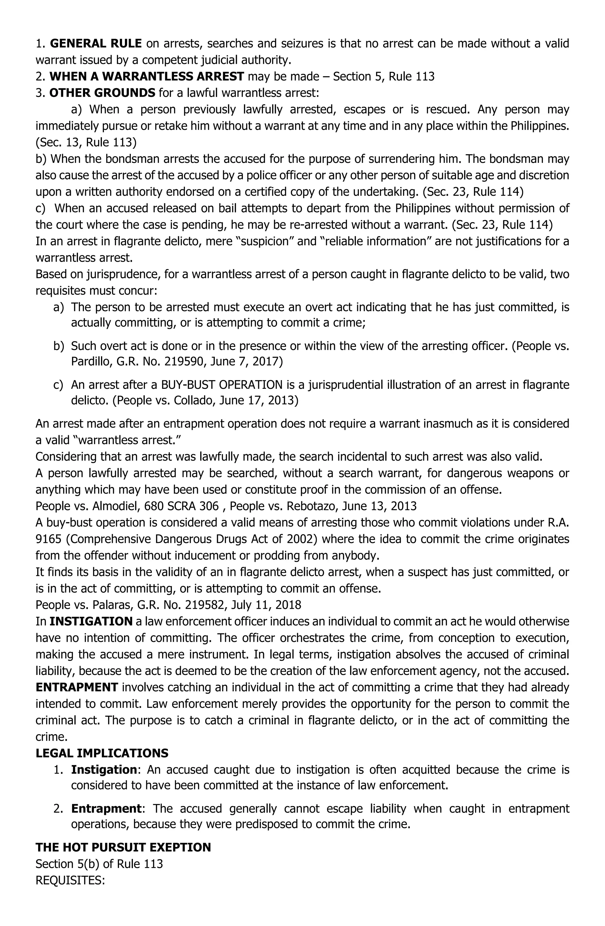 1. GENERAL RULE on arrests, searches and seizures is that no arrest can be made without a valid
warrant issued by a competent judicial authority.
2. WHEN A WARRANTLESS ARREST may be made – Section 5, Rule 113
3. OTHER GROUNDS for a lawful warrantless arrest:
a) When a person previously lawfully arrested, escapes or is rescued. Any person may
immediately pursue or retake him without a warrant at any time and in any place within the Philippines.
(Sec. 13, Rule 113)
b) When the bondsman arrests the accused for the purpose of surrendering him. The bondsman may
also cause the arrest of the accused by a police officer or any other person of suitable age and discretion
upon a written authority endorsed on a certified copy of the undertaking. (Sec. 23, Rule 114)
c) When an accused released on bail attempts to depart from the Philippines without permission of
the court where the case is pending, he may be re-arrested without a warrant. (Sec. 23, Rule 114)
In an arrest in flagrante delicto, mere “suspicion” and “reliable information” are not justifications for a
warrantless arrest.
Based on jurisprudence, for a warrantless arrest of a person caught in flagrante delicto to be valid, two
requisites must concur:
a) The person to be arrested must execute an overt act indicating that he has just committed, is
actually committing, or is attempting to commit a crime;
b) Such overt act is done or in the presence or within the view of the arresting officer. (People vs.
Pardillo, G.R. No. 219590, June 7, 2017)
c) An arrest after a BUY-BUST OPERATION is a jurisprudential illustration of an arrest in flagrante
delicto. (People vs. Collado, June 17, 2013)
An arrest made after an entrapment operation does not require a warrant inasmuch as it is considered
a valid “warrantless arrest.”
Considering that an arrest was lawfully made, the search incidental to such arrest was also valid.
A person lawfully arrested may be searched, without a search warrant, for dangerous weapons or
anything which may have been used or constitute proof in the commission of an offense.
People vs. Almodiel, 680 SCRA 306 , People vs. Rebotazo, June 13, 2013
A buy-bust operation is considered a valid means of arresting those who commit violations under R.A.
9165 (Comprehensive Dangerous Drugs Act of 2002) where the idea to commit the crime originates
from the offender without inducement or prodding from anybody.
It finds its basis in the validity of an in flagrante delicto arrest, when a suspect has just committed, or
is in the act of committing, or is attempting to commit an offense.
People vs. Palaras, G.R. No. 219582, July 11, 2018
In INSTIGATION a law enforcement officer induces an individual to commit an act he would otherwise
have no intention of committing. The officer orchestrates the crime, from conception to execution,
making the accused a mere instrument. In legal terms, instigation absolves the accused of criminal
liability, because the act is deemed to be the creation of the law enforcement agency, not the accused.
ENTRAPMENT involves catching an individual in the act of committing a crime that they had already
intended to commit. Law enforcement merely provides the opportunity for the person to commit the
criminal act. The purpose is to catch a criminal in flagrante delicto, or in the act of committing the
crime.
LEGAL IMPLICATIONS
1. Instigation: An accused caught due to instigation is often acquitted because the crime is
considered to have been committed at the instance of law enforcement.
2. Entrapment: The accused generally cannot escape liability when caught in entrapment
operations, because they were predisposed to commit the crime.
THE HOT PURSUIT EXEPTION
Section 5(b) of Rule 113
REQUISITES:
 