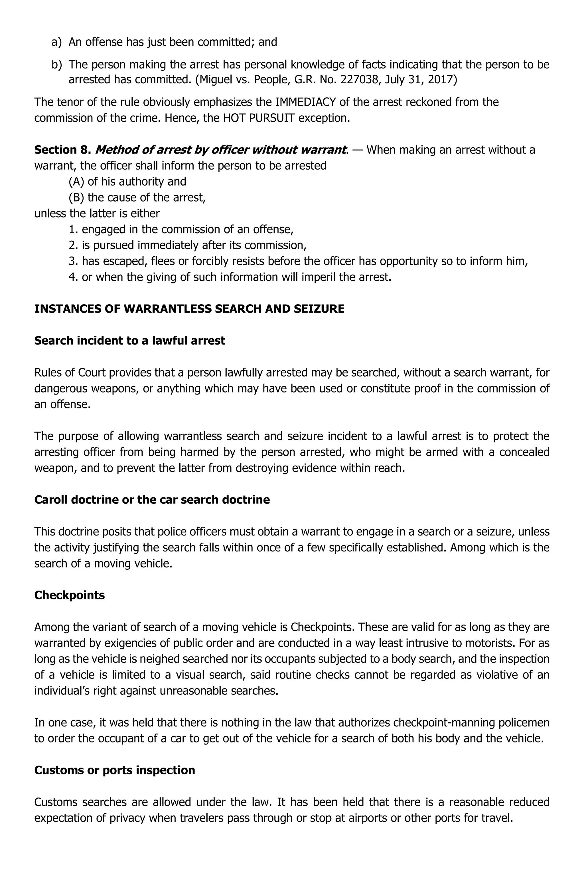 a) An offense has just been committed; and
b) The person making the arrest has personal knowledge of facts indicating that the person to be
arrested has committed. (Miguel vs. People, G.R. No. 227038, July 31, 2017)
The tenor of the rule obviously emphasizes the IMMEDIACY of the arrest reckoned from the
commission of the crime. Hence, the HOT PURSUIT exception.
Section 8. Method of arrest by officer without warrant. — When making an arrest without a
warrant, the officer shall inform the person to be arrested
(A) of his authority and
(B) the cause of the arrest,
unless the latter is either
1. engaged in the commission of an offense,
2. is pursued immediately after its commission,
3. has escaped, flees or forcibly resists before the officer has opportunity so to inform him,
4. or when the giving of such information will imperil the arrest.
INSTANCES OF WARRANTLESS SEARCH AND SEIZURE
Search incident to a lawful arrest
Rules of Court provides that a person lawfully arrested may be searched, without a search warrant, for
dangerous weapons, or anything which may have been used or constitute proof in the commission of
an offense.
The purpose of allowing warrantless search and seizure incident to a lawful arrest is to protect the
arresting officer from being harmed by the person arrested, who might be armed with a concealed
weapon, and to prevent the latter from destroying evidence within reach.
Caroll doctrine or the car search doctrine
This doctrine posits that police officers must obtain a warrant to engage in a search or a seizure, unless
the activity justifying the search falls within once of a few specifically established. Among which is the
search of a moving vehicle.
Checkpoints
Among the variant of search of a moving vehicle is Checkpoints. These are valid for as long as they are
warranted by exigencies of public order and are conducted in a way least intrusive to motorists. For as
long as the vehicle is neighed searched nor its occupants subjected to a body search, and the inspection
of a vehicle is limited to a visual search, said routine checks cannot be regarded as violative of an
individual’s right against unreasonable searches.
In one case, it was held that there is nothing in the law that authorizes checkpoint-manning policemen
to order the occupant of a car to get out of the vehicle for a search of both his body and the vehicle.
Customs or ports inspection
Customs searches are allowed under the law. It has been held that there is a reasonable reduced
expectation of privacy when travelers pass through or stop at airports or other ports for travel.
 