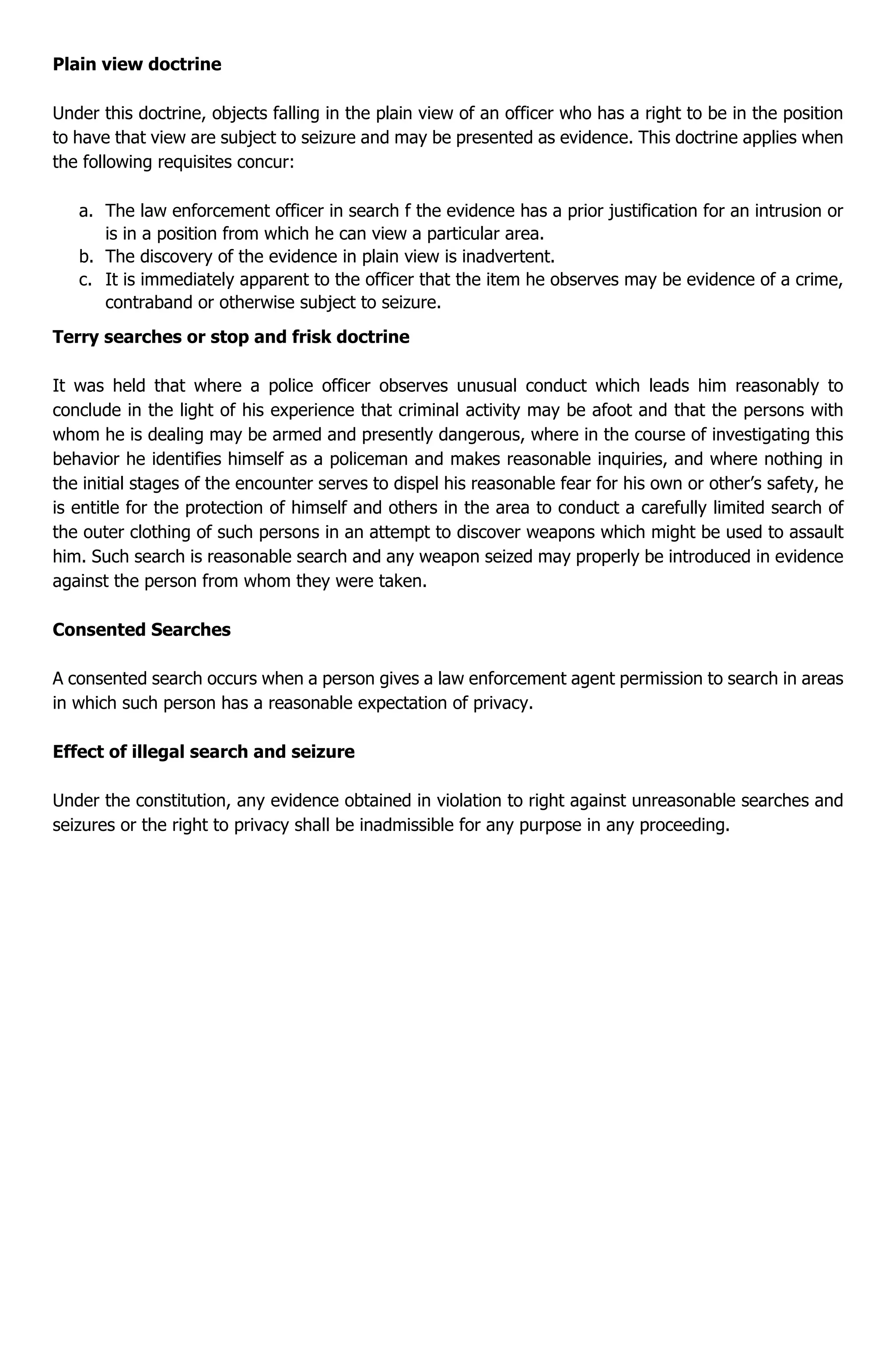 Plain view doctrine
Under this doctrine, objects falling in the plain view of an officer who has a right to be in the position
to have that view are subject to seizure and may be presented as evidence. This doctrine applies when
the following requisites concur:
a. The law enforcement officer in search f the evidence has a prior justification for an intrusion or
is in a position from which he can view a particular area.
b. The discovery of the evidence in plain view is inadvertent.
c. It is immediately apparent to the officer that the item he observes may be evidence of a crime,
contraband or otherwise subject to seizure.
Terry searches or stop and frisk doctrine
It was held that where a police officer observes unusual conduct which leads him reasonably to
conclude in the light of his experience that criminal activity may be afoot and that the persons with
whom he is dealing may be armed and presently dangerous, where in the course of investigating this
behavior he identifies himself as a policeman and makes reasonable inquiries, and where nothing in
the initial stages of the encounter serves to dispel his reasonable fear for his own or other’s safety, he
is entitle for the protection of himself and others in the area to conduct a carefully limited search of
the outer clothing of such persons in an attempt to discover weapons which might be used to assault
him. Such search is reasonable search and any weapon seized may properly be introduced in evidence
against the person from whom they were taken.
Consented Searches
A consented search occurs when a person gives a law enforcement agent permission to search in areas
in which such person has a reasonable expectation of privacy.
Effect of illegal search and seizure
Under the constitution, any evidence obtained in violation to right against unreasonable searches and
seizures or the right to privacy shall be inadmissible for any purpose in any proceeding.
 