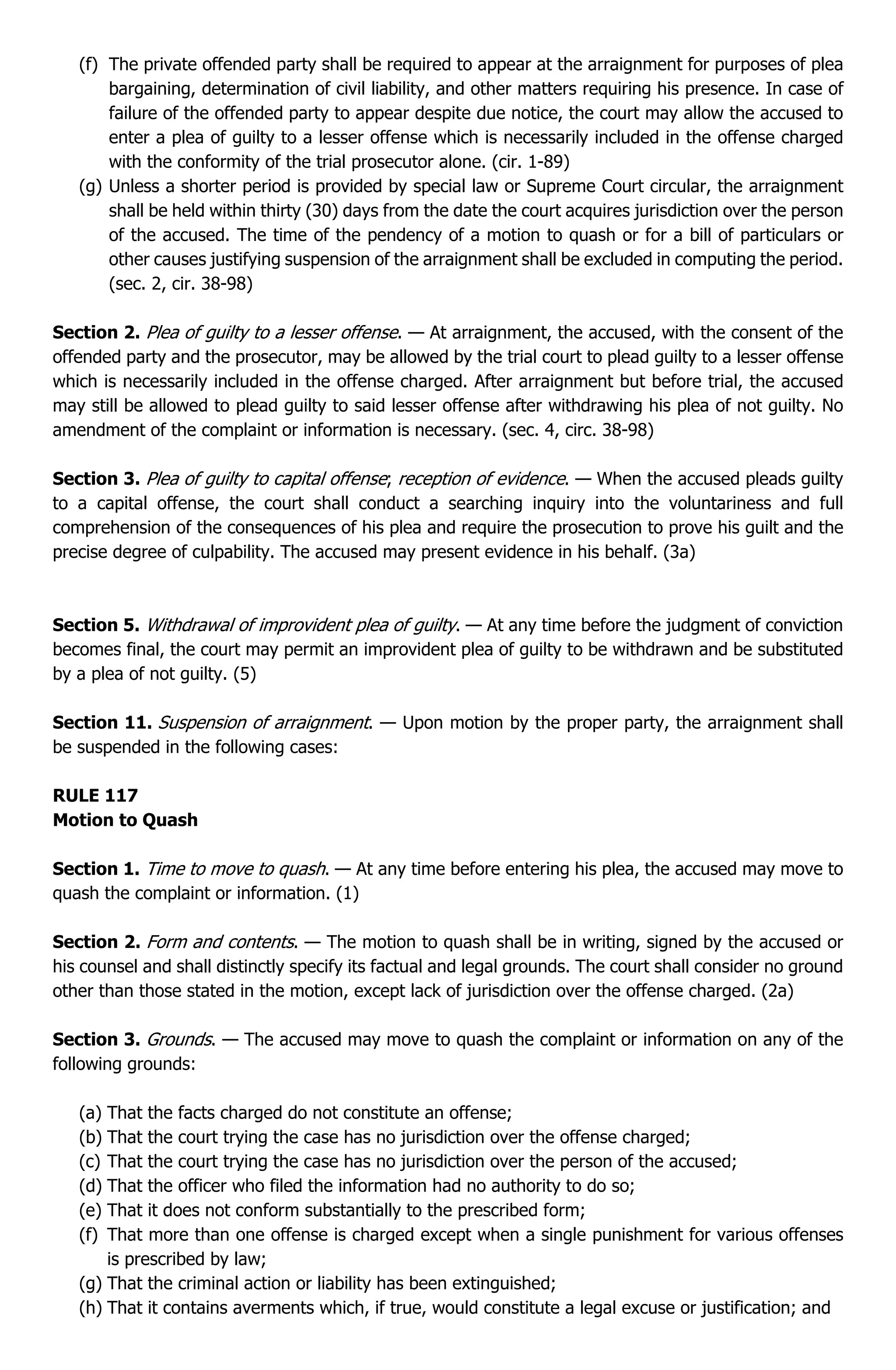 (f) The private offended party shall be required to appear at the arraignment for purposes of plea
bargaining, determination of civil liability, and other matters requiring his presence. In case of
failure of the offended party to appear despite due notice, the court may allow the accused to
enter a plea of guilty to a lesser offense which is necessarily included in the offense charged
with the conformity of the trial prosecutor alone. (cir. 1-89)
(g) Unless a shorter period is provided by special law or Supreme Court circular, the arraignment
shall be held within thirty (30) days from the date the court acquires jurisdiction over the person
of the accused. The time of the pendency of a motion to quash or for a bill of particulars or
other causes justifying suspension of the arraignment shall be excluded in computing the period.
(sec. 2, cir. 38-98)
Section 2. Plea of guilty to a lesser offense. — At arraignment, the accused, with the consent of the
offended party and the prosecutor, may be allowed by the trial court to plead guilty to a lesser offense
which is necessarily included in the offense charged. After arraignment but before trial, the accused
may still be allowed to plead guilty to said lesser offense after withdrawing his plea of not guilty. No
amendment of the complaint or information is necessary. (sec. 4, circ. 38-98)
Section 3. Plea of guilty to capital offense; reception of evidence. — When the accused pleads guilty
to a capital offense, the court shall conduct a searching inquiry into the voluntariness and full
comprehension of the consequences of his plea and require the prosecution to prove his guilt and the
precise degree of culpability. The accused may present evidence in his behalf. (3a)
Section 5. Withdrawal of improvident plea of guilty. — At any time before the judgment of conviction
becomes final, the court may permit an improvident plea of guilty to be withdrawn and be substituted
by a plea of not guilty. (5)
Section 11. Suspension of arraignment. — Upon motion by the proper party, the arraignment shall
be suspended in the following cases:
RULE 117
Motion to Quash
Section 1. Time to move to quash. — At any time before entering his plea, the accused may move to
quash the complaint or information. (1)
Section 2. Form and contents. — The motion to quash shall be in writing, signed by the accused or
his counsel and shall distinctly specify its factual and legal grounds. The court shall consider no ground
other than those stated in the motion, except lack of jurisdiction over the offense charged. (2a)
Section 3. Grounds. — The accused may move to quash the complaint or information on any of the
following grounds:
(a) That the facts charged do not constitute an offense;
(b) That the court trying the case has no jurisdiction over the offense charged;
(c) That the court trying the case has no jurisdiction over the person of the accused;
(d) That the officer who filed the information had no authority to do so;
(e) That it does not conform substantially to the prescribed form;
(f) That more than one offense is charged except when a single punishment for various offenses
is prescribed by law;
(g) That the criminal action or liability has been extinguished;
(h) That it contains averments which, if true, would constitute a legal excuse or justification; and
 