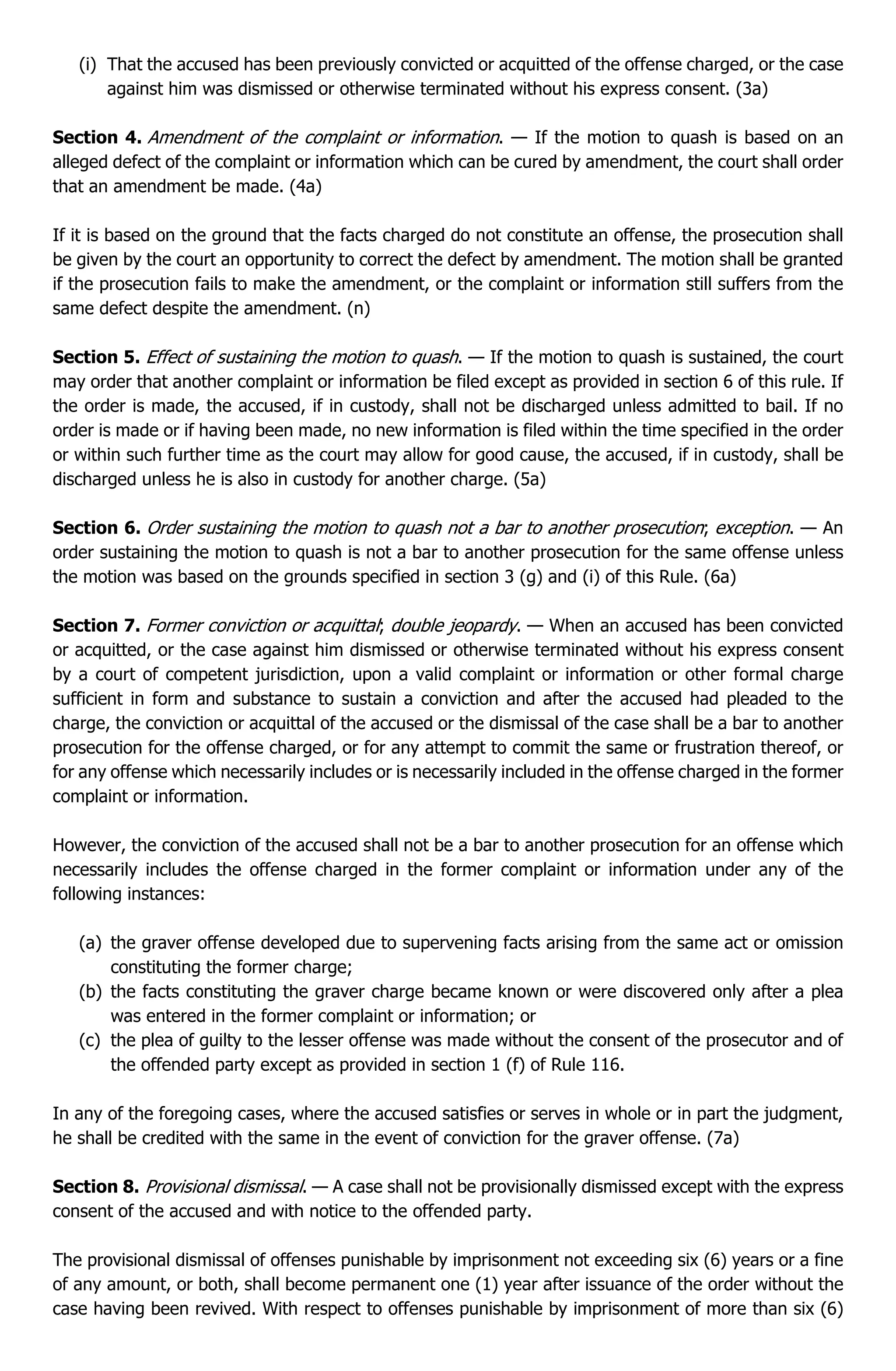 (i) That the accused has been previously convicted or acquitted of the offense charged, or the case
against him was dismissed or otherwise terminated without his express consent. (3a)
Section 4. Amendment of the complaint or information. — If the motion to quash is based on an
alleged defect of the complaint or information which can be cured by amendment, the court shall order
that an amendment be made. (4a)
If it is based on the ground that the facts charged do not constitute an offense, the prosecution shall
be given by the court an opportunity to correct the defect by amendment. The motion shall be granted
if the prosecution fails to make the amendment, or the complaint or information still suffers from the
same defect despite the amendment. (n)
Section 5. Effect of sustaining the motion to quash. — If the motion to quash is sustained, the court
may order that another complaint or information be filed except as provided in section 6 of this rule. If
the order is made, the accused, if in custody, shall not be discharged unless admitted to bail. If no
order is made or if having been made, no new information is filed within the time specified in the order
or within such further time as the court may allow for good cause, the accused, if in custody, shall be
discharged unless he is also in custody for another charge. (5a)
Section 6. Order sustaining the motion to quash not a bar to another prosecution; exception. — An
order sustaining the motion to quash is not a bar to another prosecution for the same offense unless
the motion was based on the grounds specified in section 3 (g) and (i) of this Rule. (6a)
Section 7. Former conviction or acquittal; double jeopardy. — When an accused has been convicted
or acquitted, or the case against him dismissed or otherwise terminated without his express consent
by a court of competent jurisdiction, upon a valid complaint or information or other formal charge
sufficient in form and substance to sustain a conviction and after the accused had pleaded to the
charge, the conviction or acquittal of the accused or the dismissal of the case shall be a bar to another
prosecution for the offense charged, or for any attempt to commit the same or frustration thereof, or
for any offense which necessarily includes or is necessarily included in the offense charged in the former
complaint or information.
However, the conviction of the accused shall not be a bar to another prosecution for an offense which
necessarily includes the offense charged in the former complaint or information under any of the
following instances:
(a) the graver offense developed due to supervening facts arising from the same act or omission
constituting the former charge;
(b) the facts constituting the graver charge became known or were discovered only after a plea
was entered in the former complaint or information; or
(c) the plea of guilty to the lesser offense was made without the consent of the prosecutor and of
the offended party except as provided in section 1 (f) of Rule 116.
In any of the foregoing cases, where the accused satisfies or serves in whole or in part the judgment,
he shall be credited with the same in the event of conviction for the graver offense. (7a)
Section 8. Provisional dismissal. — A case shall not be provisionally dismissed except with the express
consent of the accused and with notice to the offended party.
The provisional dismissal of offenses punishable by imprisonment not exceeding six (6) years or a fine
of any amount, or both, shall become permanent one (1) year after issuance of the order without the
case having been revived. With respect to offenses punishable by imprisonment of more than six (6)
 