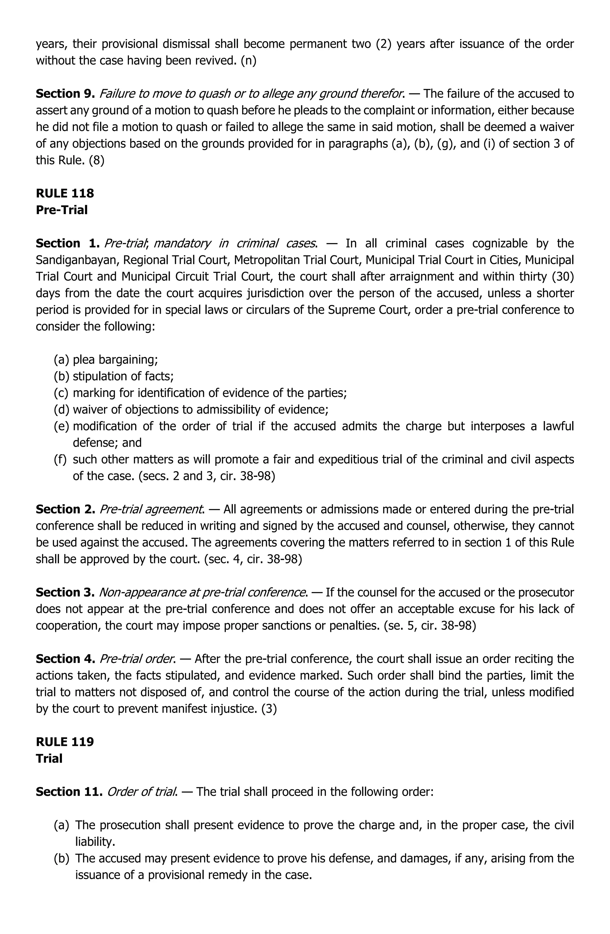 years, their provisional dismissal shall become permanent two (2) years after issuance of the order
without the case having been revived. (n)
Section 9. Failure to move to quash or to allege any ground therefor. — The failure of the accused to
assert any ground of a motion to quash before he pleads to the complaint or information, either because
he did not file a motion to quash or failed to allege the same in said motion, shall be deemed a waiver
of any objections based on the grounds provided for in paragraphs (a), (b), (g), and (i) of section 3 of
this Rule. (8)
RULE 118
Pre-Trial
Section 1. Pre-trial; mandatory in criminal cases. — In all criminal cases cognizable by the
Sandiganbayan, Regional Trial Court, Metropolitan Trial Court, Municipal Trial Court in Cities, Municipal
Trial Court and Municipal Circuit Trial Court, the court shall after arraignment and within thirty (30)
days from the date the court acquires jurisdiction over the person of the accused, unless a shorter
period is provided for in special laws or circulars of the Supreme Court, order a pre-trial conference to
consider the following:
(a) plea bargaining;
(b) stipulation of facts;
(c) marking for identification of evidence of the parties;
(d) waiver of objections to admissibility of evidence;
(e) modification of the order of trial if the accused admits the charge but interposes a lawful
defense; and
(f) such other matters as will promote a fair and expeditious trial of the criminal and civil aspects
of the case. (secs. 2 and 3, cir. 38-98)
Section 2. Pre-trial agreement. — All agreements or admissions made or entered during the pre-trial
conference shall be reduced in writing and signed by the accused and counsel, otherwise, they cannot
be used against the accused. The agreements covering the matters referred to in section 1 of this Rule
shall be approved by the court. (sec. 4, cir. 38-98)
Section 3. Non-appearance at pre-trial conference. — If the counsel for the accused or the prosecutor
does not appear at the pre-trial conference and does not offer an acceptable excuse for his lack of
cooperation, the court may impose proper sanctions or penalties. (se. 5, cir. 38-98)
Section 4. Pre-trial order. — After the pre-trial conference, the court shall issue an order reciting the
actions taken, the facts stipulated, and evidence marked. Such order shall bind the parties, limit the
trial to matters not disposed of, and control the course of the action during the trial, unless modified
by the court to prevent manifest injustice. (3)
RULE 119
Trial
Section 11. Order of trial. — The trial shall proceed in the following order:
(a) The prosecution shall present evidence to prove the charge and, in the proper case, the civil
liability.
(b) The accused may present evidence to prove his defense, and damages, if any, arising from the
issuance of a provisional remedy in the case.
 