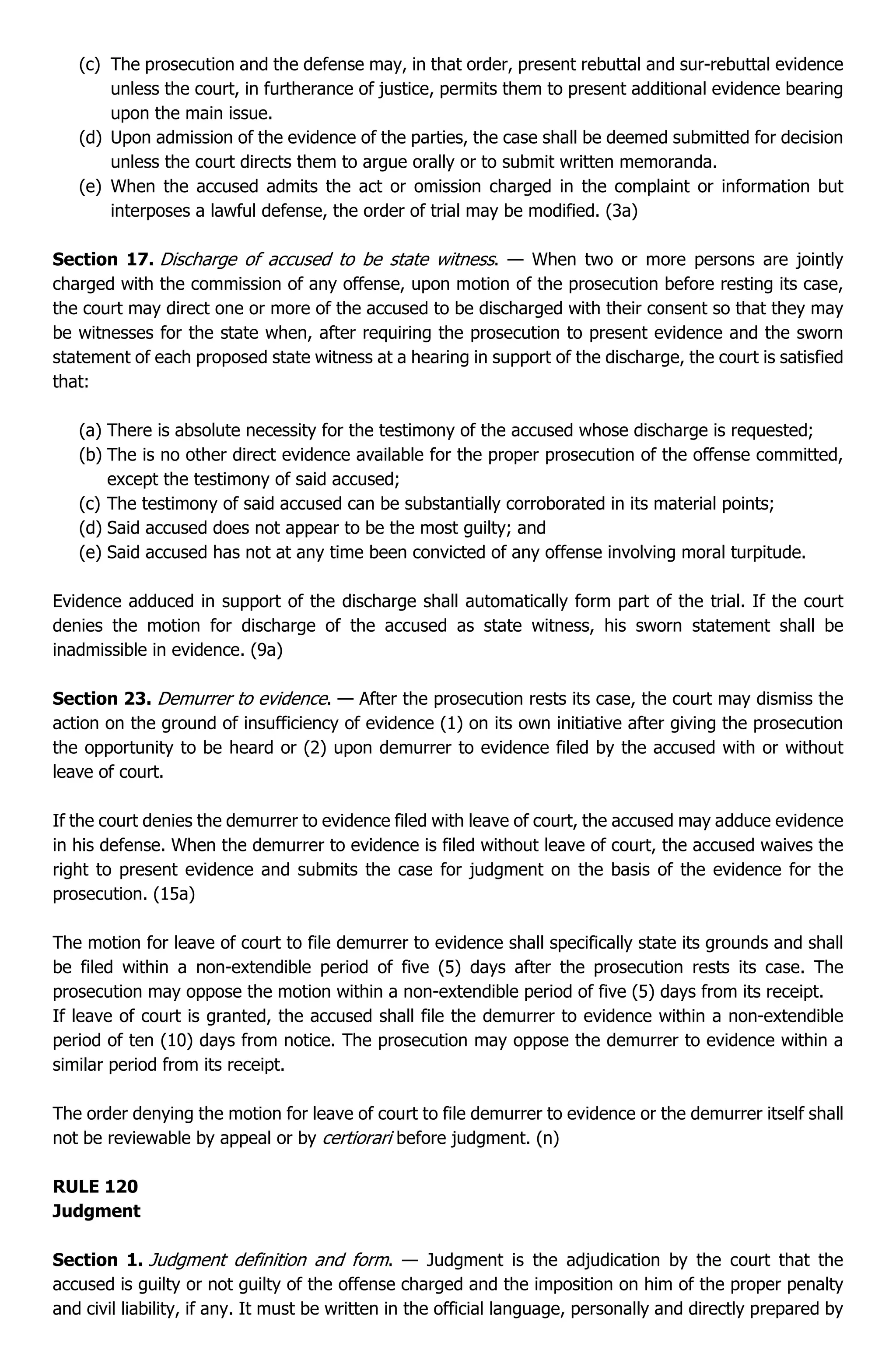 (c) The prosecution and the defense may, in that order, present rebuttal and sur-rebuttal evidence
unless the court, in furtherance of justice, permits them to present additional evidence bearing
upon the main issue.
(d) Upon admission of the evidence of the parties, the case shall be deemed submitted for decision
unless the court directs them to argue orally or to submit written memoranda.
(e) When the accused admits the act or omission charged in the complaint or information but
interposes a lawful defense, the order of trial may be modified. (3a)
Section 17. Discharge of accused to be state witness. — When two or more persons are jointly
charged with the commission of any offense, upon motion of the prosecution before resting its case,
the court may direct one or more of the accused to be discharged with their consent so that they may
be witnesses for the state when, after requiring the prosecution to present evidence and the sworn
statement of each proposed state witness at a hearing in support of the discharge, the court is satisfied
that:
(a) There is absolute necessity for the testimony of the accused whose discharge is requested;
(b) The is no other direct evidence available for the proper prosecution of the offense committed,
except the testimony of said accused;
(c) The testimony of said accused can be substantially corroborated in its material points;
(d) Said accused does not appear to be the most guilty; and
(e) Said accused has not at any time been convicted of any offense involving moral turpitude.
Evidence adduced in support of the discharge shall automatically form part of the trial. If the court
denies the motion for discharge of the accused as state witness, his sworn statement shall be
inadmissible in evidence. (9a)
Section 23. Demurrer to evidence. — After the prosecution rests its case, the court may dismiss the
action on the ground of insufficiency of evidence (1) on its own initiative after giving the prosecution
the opportunity to be heard or (2) upon demurrer to evidence filed by the accused with or without
leave of court.
If the court denies the demurrer to evidence filed with leave of court, the accused may adduce evidence
in his defense. When the demurrer to evidence is filed without leave of court, the accused waives the
right to present evidence and submits the case for judgment on the basis of the evidence for the
prosecution. (15a)
The motion for leave of court to file demurrer to evidence shall specifically state its grounds and shall
be filed within a non-extendible period of five (5) days after the prosecution rests its case. The
prosecution may oppose the motion within a non-extendible period of five (5) days from its receipt.
If leave of court is granted, the accused shall file the demurrer to evidence within a non-extendible
period of ten (10) days from notice. The prosecution may oppose the demurrer to evidence within a
similar period from its receipt.
The order denying the motion for leave of court to file demurrer to evidence or the demurrer itself shall
not be reviewable by appeal or by certiorari before judgment. (n)
RULE 120
Judgment
Section 1. Judgment definition and form. — Judgment is the adjudication by the court that the
accused is guilty or not guilty of the offense charged and the imposition on him of the proper penalty
and civil liability, if any. It must be written in the official language, personally and directly prepared by
 