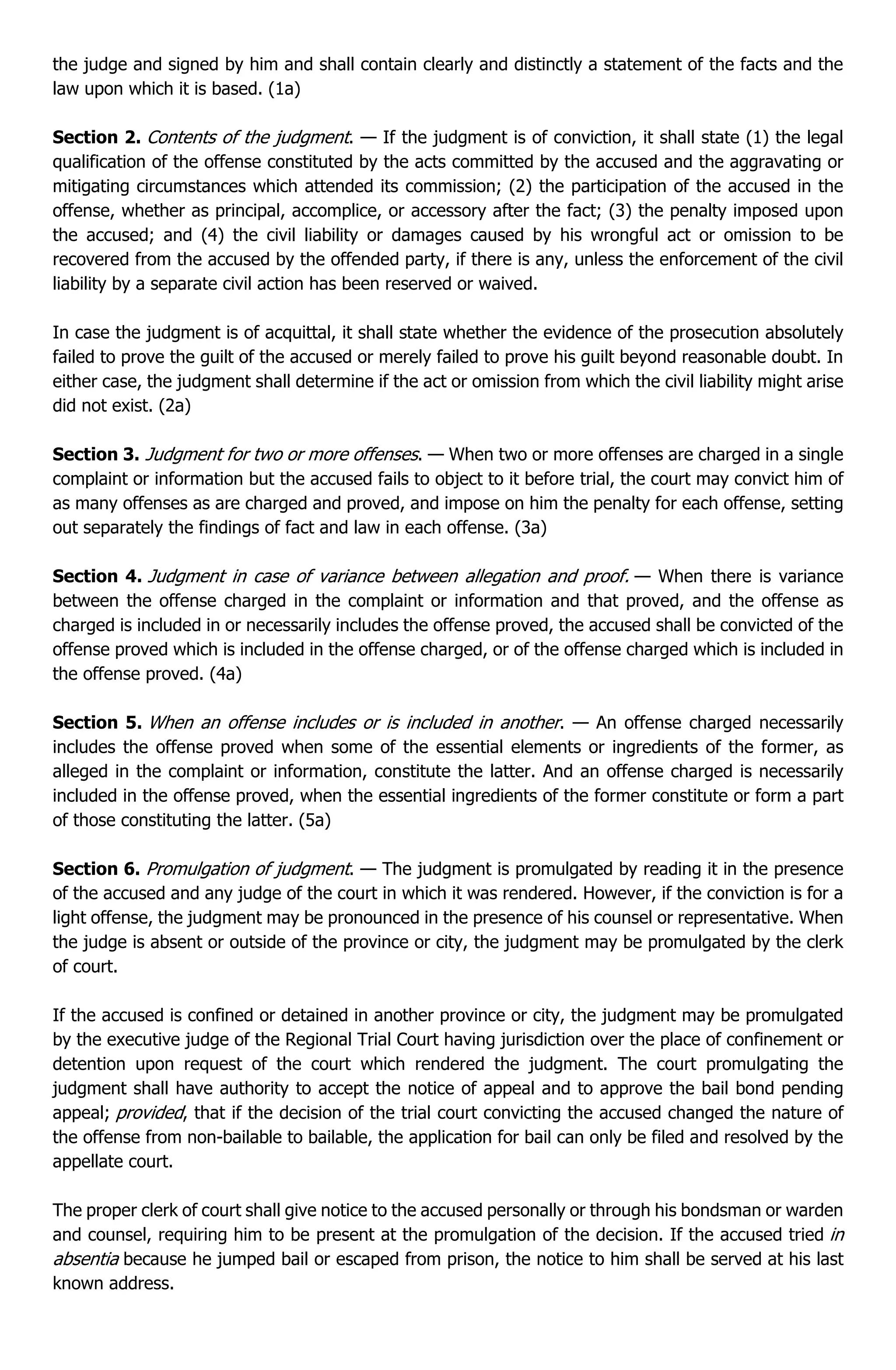 the judge and signed by him and shall contain clearly and distinctly a statement of the facts and the
law upon which it is based. (1a)
Section 2. Contents of the judgment. — If the judgment is of conviction, it shall state (1) the legal
qualification of the offense constituted by the acts committed by the accused and the aggravating or
mitigating circumstances which attended its commission; (2) the participation of the accused in the
offense, whether as principal, accomplice, or accessory after the fact; (3) the penalty imposed upon
the accused; and (4) the civil liability or damages caused by his wrongful act or omission to be
recovered from the accused by the offended party, if there is any, unless the enforcement of the civil
liability by a separate civil action has been reserved or waived.
In case the judgment is of acquittal, it shall state whether the evidence of the prosecution absolutely
failed to prove the guilt of the accused or merely failed to prove his guilt beyond reasonable doubt. In
either case, the judgment shall determine if the act or omission from which the civil liability might arise
did not exist. (2a)
Section 3. Judgment for two or more offenses. — When two or more offenses are charged in a single
complaint or information but the accused fails to object to it before trial, the court may convict him of
as many offenses as are charged and proved, and impose on him the penalty for each offense, setting
out separately the findings of fact and law in each offense. (3a)
Section 4. Judgment in case of variance between allegation and proof. — When there is variance
between the offense charged in the complaint or information and that proved, and the offense as
charged is included in or necessarily includes the offense proved, the accused shall be convicted of the
offense proved which is included in the offense charged, or of the offense charged which is included in
the offense proved. (4a)
Section 5. When an offense includes or is included in another. — An offense charged necessarily
includes the offense proved when some of the essential elements or ingredients of the former, as
alleged in the complaint or information, constitute the latter. And an offense charged is necessarily
included in the offense proved, when the essential ingredients of the former constitute or form a part
of those constituting the latter. (5a)
Section 6. Promulgation of judgment. — The judgment is promulgated by reading it in the presence
of the accused and any judge of the court in which it was rendered. However, if the conviction is for a
light offense, the judgment may be pronounced in the presence of his counsel or representative. When
the judge is absent or outside of the province or city, the judgment may be promulgated by the clerk
of court.
If the accused is confined or detained in another province or city, the judgment may be promulgated
by the executive judge of the Regional Trial Court having jurisdiction over the place of confinement or
detention upon request of the court which rendered the judgment. The court promulgating the
judgment shall have authority to accept the notice of appeal and to approve the bail bond pending
appeal; provided, that if the decision of the trial court convicting the accused changed the nature of
the offense from non-bailable to bailable, the application for bail can only be filed and resolved by the
appellate court.
The proper clerk of court shall give notice to the accused personally or through his bondsman or warden
and counsel, requiring him to be present at the promulgation of the decision. If the accused tried in
absentia because he jumped bail or escaped from prison, the notice to him shall be served at his last
known address.
 