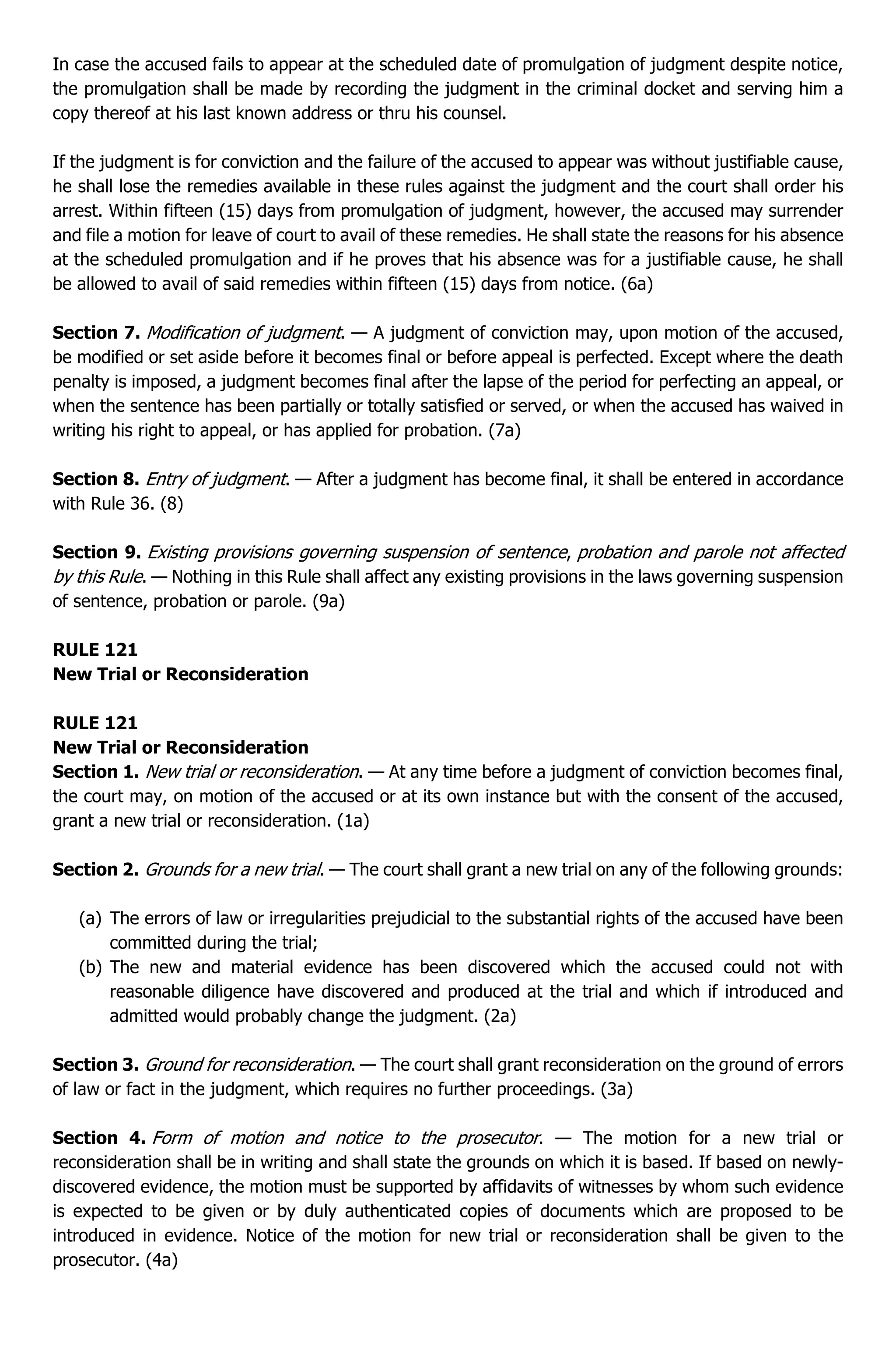 In case the accused fails to appear at the scheduled date of promulgation of judgment despite notice,
the promulgation shall be made by recording the judgment in the criminal docket and serving him a
copy thereof at his last known address or thru his counsel.
If the judgment is for conviction and the failure of the accused to appear was without justifiable cause,
he shall lose the remedies available in these rules against the judgment and the court shall order his
arrest. Within fifteen (15) days from promulgation of judgment, however, the accused may surrender
and file a motion for leave of court to avail of these remedies. He shall state the reasons for his absence
at the scheduled promulgation and if he proves that his absence was for a justifiable cause, he shall
be allowed to avail of said remedies within fifteen (15) days from notice. (6a)
Section 7. Modification of judgment. — A judgment of conviction may, upon motion of the accused,
be modified or set aside before it becomes final or before appeal is perfected. Except where the death
penalty is imposed, a judgment becomes final after the lapse of the period for perfecting an appeal, or
when the sentence has been partially or totally satisfied or served, or when the accused has waived in
writing his right to appeal, or has applied for probation. (7a)
Section 8. Entry of judgment. — After a judgment has become final, it shall be entered in accordance
with Rule 36. (8)
Section 9. Existing provisions governing suspension of sentence, probation and parole not affected
by this Rule. — Nothing in this Rule shall affect any existing provisions in the laws governing suspension
of sentence, probation or parole. (9a)
RULE 121
New Trial or Reconsideration
RULE 121
New Trial or Reconsideration
Section 1. New trial or reconsideration. — At any time before a judgment of conviction becomes final,
the court may, on motion of the accused or at its own instance but with the consent of the accused,
grant a new trial or reconsideration. (1a)
Section 2. Grounds for a new trial. — The court shall grant a new trial on any of the following grounds:
(a) The errors of law or irregularities prejudicial to the substantial rights of the accused have been
committed during the trial;
(b) The new and material evidence has been discovered which the accused could not with
reasonable diligence have discovered and produced at the trial and which if introduced and
admitted would probably change the judgment. (2a)
Section 3. Ground for reconsideration. — The court shall grant reconsideration on the ground of errors
of law or fact in the judgment, which requires no further proceedings. (3a)
Section 4. Form of motion and notice to the prosecutor. — The motion for a new trial or
reconsideration shall be in writing and shall state the grounds on which it is based. If based on newly-
discovered evidence, the motion must be supported by affidavits of witnesses by whom such evidence
is expected to be given or by duly authenticated copies of documents which are proposed to be
introduced in evidence. Notice of the motion for new trial or reconsideration shall be given to the
prosecutor. (4a)
 