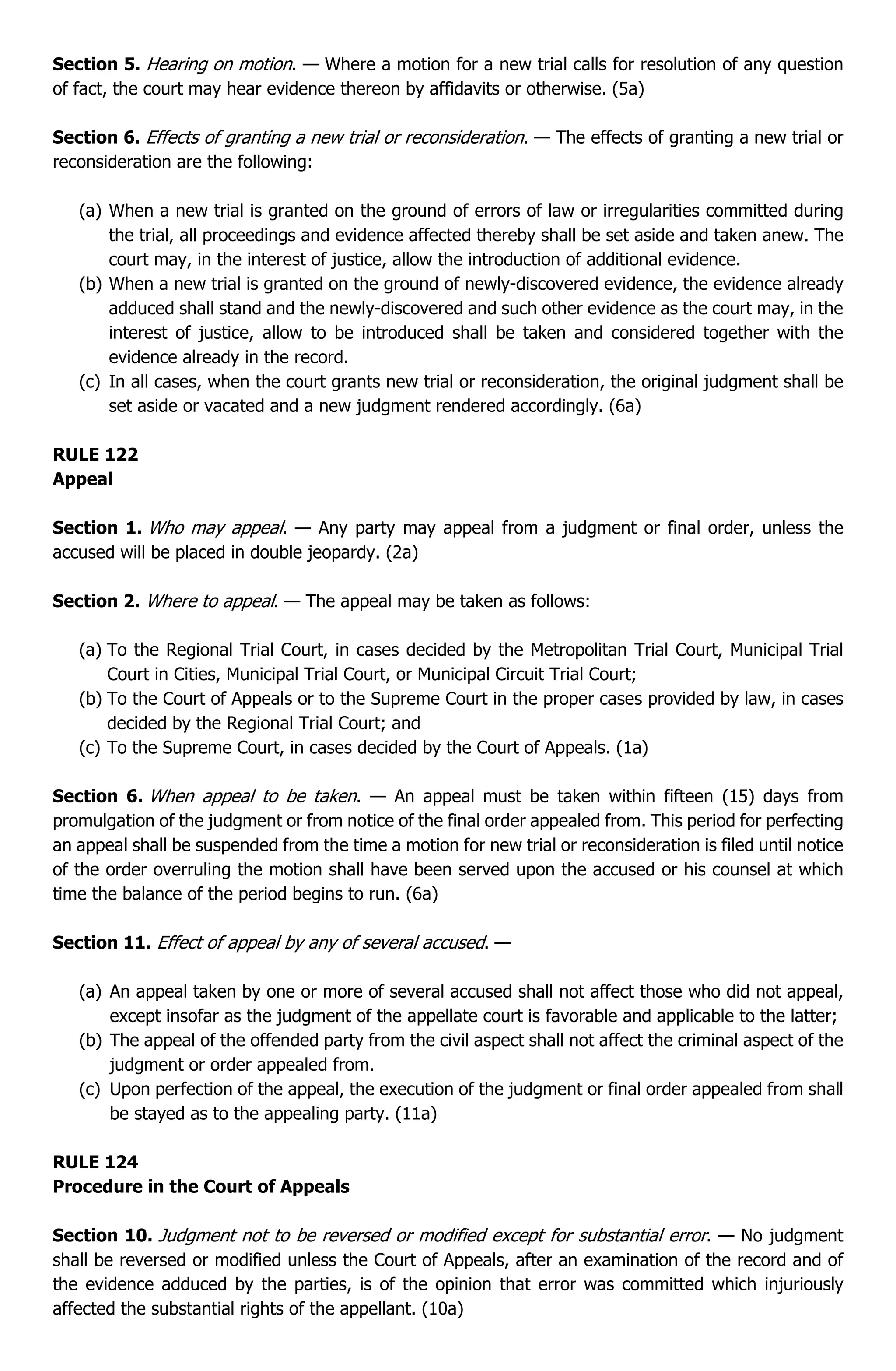 Section 5. Hearing on motion. — Where a motion for a new trial calls for resolution of any question
of fact, the court may hear evidence thereon by affidavits or otherwise. (5a)
Section 6. Effects of granting a new trial or reconsideration. — The effects of granting a new trial or
reconsideration are the following:
(a) When a new trial is granted on the ground of errors of law or irregularities committed during
the trial, all proceedings and evidence affected thereby shall be set aside and taken anew. The
court may, in the interest of justice, allow the introduction of additional evidence.
(b) When a new trial is granted on the ground of newly-discovered evidence, the evidence already
adduced shall stand and the newly-discovered and such other evidence as the court may, in the
interest of justice, allow to be introduced shall be taken and considered together with the
evidence already in the record.
(c) In all cases, when the court grants new trial or reconsideration, the original judgment shall be
set aside or vacated and a new judgment rendered accordingly. (6a)
RULE 122
Appeal
Section 1. Who may appeal. — Any party may appeal from a judgment or final order, unless the
accused will be placed in double jeopardy. (2a)
Section 2. Where to appeal. — The appeal may be taken as follows:
(a) To the Regional Trial Court, in cases decided by the Metropolitan Trial Court, Municipal Trial
Court in Cities, Municipal Trial Court, or Municipal Circuit Trial Court;
(b) To the Court of Appeals or to the Supreme Court in the proper cases provided by law, in cases
decided by the Regional Trial Court; and
(c) To the Supreme Court, in cases decided by the Court of Appeals. (1a)
Section 6. When appeal to be taken. — An appeal must be taken within fifteen (15) days from
promulgation of the judgment or from notice of the final order appealed from. This period for perfecting
an appeal shall be suspended from the time a motion for new trial or reconsideration is filed until notice
of the order overruling the motion shall have been served upon the accused or his counsel at which
time the balance of the period begins to run. (6a)
Section 11. Effect of appeal by any of several accused. —
(a) An appeal taken by one or more of several accused shall not affect those who did not appeal,
except insofar as the judgment of the appellate court is favorable and applicable to the latter;
(b) The appeal of the offended party from the civil aspect shall not affect the criminal aspect of the
judgment or order appealed from.
(c) Upon perfection of the appeal, the execution of the judgment or final order appealed from shall
be stayed as to the appealing party. (11a)
RULE 124
Procedure in the Court of Appeals
Section 10. Judgment not to be reversed or modified except for substantial error. — No judgment
shall be reversed or modified unless the Court of Appeals, after an examination of the record and of
the evidence adduced by the parties, is of the opinion that error was committed which injuriously
affected the substantial rights of the appellant. (10a)
 