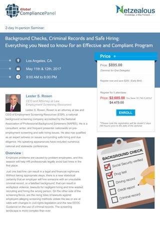 2-day In-person Seminar:
Knowledge, a Way Forward…
Background Checks, Criminal Records and Safe Hiring:
Everything you Need to know for an Eﬀective and Compliant Program
Los Angeles, CA
May 11th & 12th, 2017
9:00 AM to 6:00 PM
Lester S. Rosen
Price: $895.00
(Seminar for One Delegate)
Register now and save $200. (Early Bird)
**Please note the registration will be closed 2 days
(48 Hours) prior to the date of the seminar.
Price
Overview :
Lester S. Rosen, Rosen is an attorney at law and
CEO of Employment Screening Resources (ESR), a national
background screening company accredited by the National
Association of Professional Background Screeners (NAPBS). He is a
consultant, writer, and frequent presenter nationwide on pre-
employment screening and safe hiring issues. He also has qualiﬁed
as an expert witness on issues surrounding safe hiring and due
diligence. His speaking appearances have included numerous
national and statewide conferences.
Global
CompliancePanel
Employee problems are caused by problem employees, and this
session will help HR professionals legally avoid bad hires in the
ﬁrst place.
Just one bad hire can result in a legal and ﬁnancial nightmare.
Without taking appropriate steps, there is a near statistical
certainty that an employer will hire someone with an unsuitable
criminal record, or a falsiﬁed background, that can result in
workplace violence, lawsuits for negligent hiring and time wasted
recruiting and hiring the wrong person. On the other side of the
screening fence, are the rising tides of lawsuits against
employers alleging screening methods violate the law or are at
odds with changes in civil rights legislation and the new EEOC
Guidance on the use of criminal records. The screening
landscape is more complex than ever.
$4,475.00
Price: $2,685.00 You Save: $1,790.0 (40%)*
Register for 5 attendees
CEO and Attorney at Law,
Employment Screening Resources
 