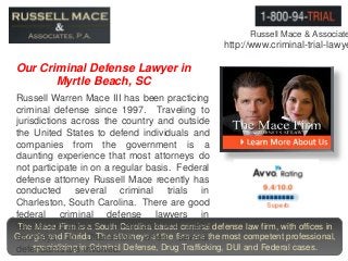 Russell Mace & Associate
http://www.criminal-trial-lawye
The Mace Firm is a South Carolina based criminal defense law firm, with offices in
Georgia and Florida. The attorneys at the firm are the most competent professional,
specializing in Criminal Defense, Drug Trafficking, DUI and Federal cases.
Russell Warren Mace III has been practicing
criminal defense since 1997. Traveling to
jurisdictions across the country and outside
the United States to defend individuals and
companies from the government is a
daunting experience that most attorneys do
not participate in on a regular basis. Federal
defense attorney Russell Mace recently has
conducted several criminal trials in
Charleston, South Carolina. There are good
federal criminal defense lawyers in
Charleston and our firm affiliates with these
attorneys in Charleston when several
defendants are involved.
Our Criminal Defense Lawyer in
Myrtle Beach, SC
 