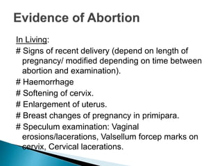 In Living:
# Signs of recent delivery (depend on length of
pregnancy/ modified depending on time between
abortion and examination).
# Haemorrhage
# Softening of cervix.
# Enlargement of uterus.
# Breast changes of pregnancy in primipara.
# Speculum examination: Vaginal
erosions/lacerations, Valsellum forcep marks on
cervix, Cervical lacerations.
 