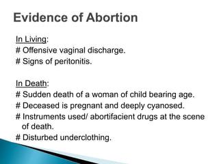 In Living:
# Offensive vaginal discharge.
# Signs of peritonitis.
In Death:
# Sudden death of a woman of child bearing age.
# Deceased is pregnant and deeply cyanosed.
# Instruments used/ abortifacient drugs at the scene
of death.
# Disturbed underclothing.
 