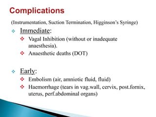 (Instrumentation, Suction Termination, Higginson’s Syringe)
 Immediate:
 Vagal Inhibition (without or inadequate
anaesthesia).
 Anaesthetic deaths (DOT)
 Early:
 Embolism (air, amniotic fluid, fluid)
 Haemorrhage (tears in vag.wall, cervix, post.fornix,
uterus, perf.abdominal organs)
 