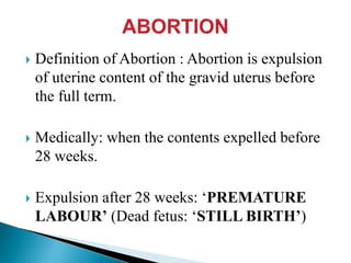  Definition of Abortion : Abortion is expulsion
of uterine content of the gravid uterus before
the full term.
 Medically: when the contents expelled before
28 weeks.
 Expulsion after 28 weeks: ‘PREMATURE
LABOUR’ (Dead fetus: ‘STILL BIRTH’)
 
