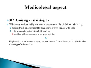  312. Causing miscarriage: -
 Whoever voluntarily causes a woman with child to miscarry,
punished with imprisonment to three years, or with fine, or with both
if the woman be quick with child, shall be
 punished with imprisonment seven years, and fine.

Explanation:- A woman who causes herself to miscarry, is within the
meaning of this section.
 