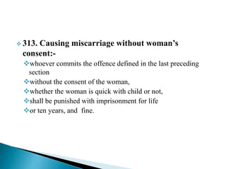  313. Causing miscarriage without woman’s
consent:-
whoever commits the offence defined in the last preceding
section
without the consent of the woman,
whether the woman is quick with child or not,
shall be punished with imprisonment for life
or ten years, and fine.
 