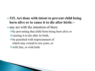  315. Act done with intent to prevent child being
born alive or to cause it to die after birth: -
 any act with the intention of there
by preventing that child from being born alive or
causing it to die after its birth,
be punished with imprisonment of
which may extend to ten years, or
with fine, or with both.
 