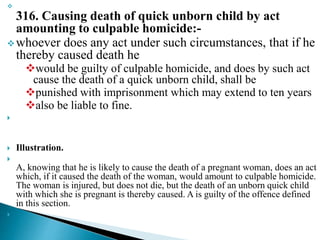 
316. Causing death of quick unborn child by act
amounting to culpable homicide:-
whoever does any act under such circumstances, that if he
thereby caused death he
would be guilty of culpable homicide, and does by such act
cause the death of a quick unborn child, shall be
punished with imprisonment which may extend to ten years
also be liable to fine.

 Illustration.

A, knowing that he is likely to cause the death of a pregnant woman, does an act
which, if it caused the death of the woman, would amount to culpable homicide.
The woman is injured, but does not die, but the death of an unborn quick child
with which she is pregnant is thereby caused. A is guilty of the offence defined
in this section.

 