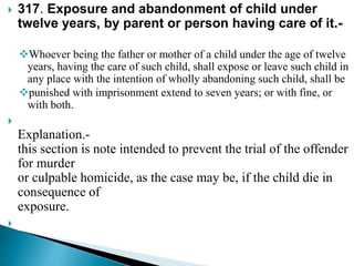  317. Exposure and abandonment of child under
twelve years, by parent or person having care of it.-
Whoever being the father or mother of a child under the age of twelve
years, having the care of such child, shall expose or leave such child in
any place with the intention of wholly abandoning such child, shall be
punished with imprisonment extend to seven years; or with fine, or
with both.

Explanation.-
this section is note intended to prevent the trial of the offender
for murder
or culpable homicide, as the case may be, if the child die in
consequence of
exposure.

 