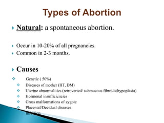  Natural: a spontaneous abortion.
 Occur in 10-20% of all pregnancies.
 Common in 2-3 months.
 Causes
 Genetic ( 50%)
 Diseases of mother (HT, DM)
 Uterine abnormalities (retroverted/ submucous fibroids/hypoplasia)
 Hormonal insufficiencies
 Gross malformations of zygote
 Placental/Decidual diseases
 Infection
 