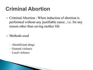  Criminal Abortion : When induction of abortion is
performed without any justifiable cause , i.e. for any
reason other than saving mother life
 Methods used
◦ Abortificient drugs
◦ General violence
◦ Local violence
 
