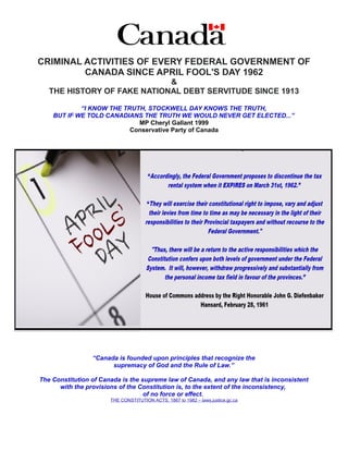 CRIMINAL ACTIVITIES OF EVERY FEDERAL GOVERNMENT OF
CANADA SINCE APRIL FOOL'S DAY 1962
&
THE HISTORY OF FAKE NATIONAL DEBT SERVITUDE SINCE 1913
“I KNOW THE TRUTH, STOCKWELL DAY KNOWS THE TRUTH,
BUT IF WE TOLD CANADIANS THE TRUTH WE WOULD NEVER GET ELECTED...”
MP Cheryl Gallant 1999
Conservative Party of Canada
“Canada is founded upon principles that recognize the
supremacy of God and the Rule of Law.”
The Constitution of Canada is the supreme law of Canada, and any law that is inconsistent
with the provisions of the Constitution is, to the extent of the inconsistency,
of no force or effect.
THE CONSTITUTION ACTS, 1867 to 1982 – laws.justice.gc.ca
 