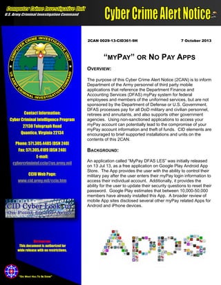 2CAN 0029-13-CID361-9H

7 October 2013

“MYPAY” OR NO PAY APPS
OVERVIEW:

Contact Information:
Cyber Criminal Intelligence Program
27130 Telegraph Road
Quantico, Virginia 22134
Phone: 571.305.4485 [DSN 240]
Fax: 571.305.4189 [DSN 240]
E-mail:
cybercrimintel.cciu@us.army.mil
CCIU Web Page:
www.cid.army.mil/cciu.htm

DISTRIBUTION:
This document is authorized for
wide release with no restrictions.

“DO WHAT HAS TO BE DONE”

The purpose of this Cyber Crime Alert Notice (2CAN) is to inform
Department of the Army personnel of third party mobile
applications that reference the Department Finance and
Accounting Services (DFAS) myPay system for federal
employees and members of the uniformed services, but are not
sponsored by the Department of Defense or U.S. Government.
DFAS processes pay for all DoD military and civilian personnel,
retirees and annuitants, and also supports other government
agencies. Using non-sanctioned applications to access your
myPay account can potentially lead to the compromise of your
myPay account information and theft of funds. CID elements are
encouraged to brief supported installations and units on the
contents of this 2CAN.

BACKGROUND:
An application called “MyPay DFAS LES” was initially released
on 13 Jul 13, as a free application on Google Play Android App
Store. The App provides the user with the ability to control their
military pay after the user enters their myPay login information to
access their individual account. Additionally, it provides the
ability for the user to update their security questions to reset their
password. Google Play estimates that between 10,000-50,000
members have already installed this App. A broader review of
mobile App sites disclosed several other myPay related Apps for
Android and iPhone devices.

 