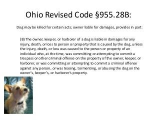 Ohio Revised Code §955.28B: 
Dog may be killed for certain acts; owner liable for damages, provides in part: 
(B) The owner, keeper, or harborer of a dog is liable in damages for any 
injury, death, or loss to person or property that is caused by the dog, unless 
the injury, death, or loss was caused to the person or property of an 
individual who, at the time, was committing or attempting to commit a 
trespass or other criminal offense on the property of the owner, keeper, or 
harborer, or was committing or attempting to commit a criminal offense 
against any person, or was teasing, tormenting, or abusing the dog on the 
owner’s, keeper’s, or harborer’s property. 
 