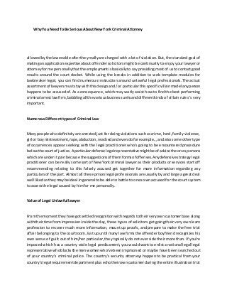 WhyYou NeedTo Be SeriousAbout NewYork Criminal Attorney
allowedbythe lawenable aftertheyreallyare charged with a lot of violation. But, the standard goal of
makingan applicationexpertise about offender solicitors might be continually to enjoy your lawyer or
attorneyforme personallythatthe employmentisbasicallyto say providing most of us to contact good
results around the court docket. While using the breaks in addition to web template modules for
lawbreaker legal, you can find numerous instruction around unlawful legal professionals. The actual
assortmentof lawyersmuststaywiththisdesignand/or particularthisspecificvillainmodel anyperson
happens to be accused of. As a consequence, which may vastly assist how to find the best performing
criminal arrestlawfirm,babblingall the variousbusinessunitsanddifferentkinds of villain rules 's very
important.
Numerous Different types of Criminal Law
Many people whodefinitely are arrested just for doing violations such as crime, hard, family violence,
girl or boy mistreatment,rape,abduction,reachedandevendoforexample.,,andalsosome other type
of occurrences appear seeking with the legal practitioner who's going to be encountered procedure
belowthe courtof justice.A particulardefense legalrepresentative mightbe of advice the onespersons
whichare underitpainbecause the suggestionsof themformsof offenses.Anydefensive strategy legal
practitioner can be really some sort of New York criminal lawyer as their products or services start off
recommending relating to this falsely accused get together for more information regarding any
particulars of the part. Almost all these prison legal professionals are usually by and large a great deal
well likedastheymaybe ideal ingeneral tobe able to battle to ones own accused for the court system
to access the legal caused by him for me personally.
Value of Legal Unlawful lawyer
From the momenttheyhave gotsettledrecognitionwithregardstotheirveryowncustomerbase along
withtheirtime fromimpressioninside the day, these types of solicitors get going their very own learn
profession to recover much more information, mount up proofs, and prepare to make the free trial
affair belonging to the courtroom. Just up until many law firms the offender boyfriend recognizes his
own sense of guilt out of him/her particular, they typically do not ever side their more than. If you're
imposed which has a country wide legal predicament, you would want to enlist a national legal legal
representative whoblocksthe menwomenwho've beenimprisoned or maybe have been searched out
of your country's criminal police. The country's security attorneys happen to be practical from your
country'slegal requirementdepartmentplusechotheirowncustomerduringthe entire illustration trial
 