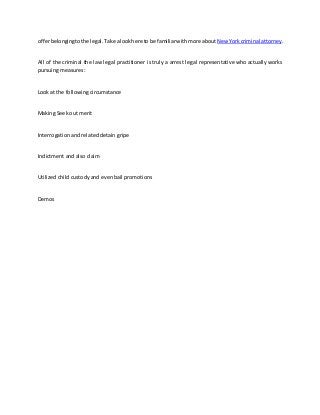offerbelongingtothe legal.Take alookhere to be familiarwithmore about New Yorkcriminal attorney.
All of the criminal the law legal practitioner is truly a arrest legal representative who actually works
pursuing measures:
Look at the following circumstance
Making Seek out merit
Interrogation and related detain gripe
Indictment and also claim
Utilized child custody and even bail promotions
Demos
 