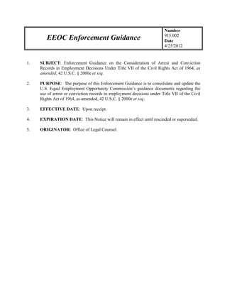 Number
                                                                         915.002
        EEOC Enforcement Guidance                                        Date
                                                                         4/25/2012


1.   SUBJECT: Enforcement Guidance on the Consideration of Arrest and Conviction
     Records in Employment Decisions Under Title VII of the Civil Rights Act of 1964, as
     amended, 42 U.S.C. § 2000e et seq.

2.   PURPOSE: The purpose of this Enforcement Guidance is to consolidate and update the
     U.S. Equal Employment Opportunity Commission’s guidance documents regarding the
     use of arrest or conviction records in employment decisions under Title VII of the Civil
     Rights Act of 1964, as amended, 42 U.S.C. § 2000e et seq.

3.   EFFECTIVE DATE: Upon receipt.

4.   EXPIRATION DATE: This Notice will remain in effect until rescinded or superseded.

5.   ORIGINATOR: Office of Legal Counsel.
 
