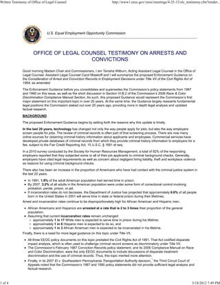 Written Testimony of Office of Legal Counsel                                    http://www1.eeoc.gov//eeoc/meetings/4-25-12/olc_testimony.cfm?render...




                                U.S. Equal Employment Opportunity Commission




                      OFFICE OF LEGAL COUNSEL TESTIMONY ON ARRESTS AND
                                         CONVICTIONS

               Good morning Madam Chair and Commissioners. I am Tanisha Wilburn, Acting Assistant Legal Counsel in the Office of
               Legal Counsel. Assistant Legal Counsel Carol Miaskoff and I will summarize the proposed Enforcement Guidance on
               the Consideration of Arrest and Conviction Records in Employment Decisions under Title VII of the Civil Rights Act of
               1964, as amended.

               The Enforcement Guidance before you consolidates and supersedes the Commission’s policy statements from 1987
               and 1990 on this issue, as well as the short discussion in Section VI.B.2 of the Commission’s 2006 Race & Color
               Discrimination Compliance Manual Section. As such, this proposed Guidance would represent the Commission’s first
               major statement on this important topic in over 20 years. At the same time, the Guidance largely reasserts fundamental
               legal positions the Commission staked out over 20 years ago, providing more in depth legal analysis and updated
               factual research.

               BACKGROUND

               The proposed Enforcement Guidance begins by setting forth the reasons why this update is timely.

               In the last 20 years, technology has changed not only the way people apply for jobs, but also the way employers
               screen people for jobs. The review of criminal records is often part of that screening process. There are now many
               online sources for obtaining criminal history information about applicants and employees. Commercial services have
               developed private databases of criminal records from which they provide criminal history information to employers for a
               fee, subject to the Fair Credit Reporting Act, 15 U.S.C. § 1681 et seq.

               In a 2010 survey conducted by the Society for Human Resources Management, a total of 92% of the responding
               employers reported that they subjected some or all of their job applicants to criminal background checks. Generally,
               employers have cited legal requirements as well as concern about negligent hiring liability, theft and workplace violence
               as reasons for using criminal background checks.

               There also has been an increase in the proportion of Americans who have had contact with the criminal justice system in
               the last 20 years.

                  In 1991, 1.8% of the adult American population had served time in prison.
                  By 2007, 3.2% of all adults in the American population were under some form of correctional control involving
                  probation, parole, prison, or jail.
                  If incarceration rates do not decrease, the Department of Justice has projected that approximately 6.6% of all people
                  born in the United States in 2001 will serve time in state or federal prison during their lifetimes.
               Arrest and incarceration rates continue to be disproportionately high for African American and Hispanic men.

                  African Americans and Hispanics are arrested at a rate that is 2 to 3 times their proportion of the general
                  population.
                  Assuming that current incarceration rates remain unchanged:
                      approximately 1 in 17 White men is expected to serve time in prison during his lifetime;
                      approximately 1 in 6 Hispanic men is expected to do so, and
                      approximately 1 in 3 African American men is expected to be incarcerated in his lifetime.
               Finally, there is a need for more legal guidance on this topic under Title VII.

                  All three EEOC policy documents on this topic predated the Civil Rights Act of 1991. That Act codified disparate
                  impact analysis, which is often used to challenge criminal record screens as discriminatory under Title VII.
                  The Commission’s February 1987 Conviction Records policy statement, and its 2006 Compliance Manual on Race
                  and Color Discrimination, were the only EEOC documents to include discussions of disparate treatment
                  discrimination and the use of criminal records. Thus, this topic merited more attention.
                                                                                                         1
                  Finally, in its 2007 El v. Southeastern Pennsylvania Transportation Authority decision, the Third Circuit Court of
                  Appeals noted that the Commission’s 1987 and 1990 policy statements did not provide sufficient legal analysis and
                  factual research.



1 of 4                                                                                                                               5/18/2012 7:49 PM
 