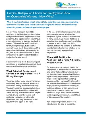 I nvestor Newslette r
Criminal Background Checks For Employment Show
An Outstanding Warrant - Now What?
What if a criminal record check shows that a potential hire has an outstanding
warrant? Learn the facts about criminal background checks for employment
issues to protect both employer and employee.

For any hiring manager, it would be              In the case of an outstanding warrant, this
surprising to find that after running criminal   fact does not mean an applicant is a
background checks for employment of new          dangerous fugitive hiding out from the law.
personnel, that a potential hire would have      In many cases, it just means that there is
a conviction record or even an outstanding       an outstanding legal issue, such as a failure
warrant. This would be a difficult situation     to appear at a court date for a driving
for any hiring manager, but a hit on a           violation. In total, the contents of a criminal
criminal record check does not disqualify a      record check will determine whether or not
person from being hired automatically. In        it should disqualify a person from
fact, that would be discrimination to deny       employment.
employment to a person solely based on
the basis of a prior record.                     When NOT To Hire An
                                                 Applicant Who Fails A Criminal
If a criminal record check does return past      Record Check
convictions or an outstanding warrant, there
are many different approaches to take.
                                                 For any criminal background checks for
                                                 employment, if a candidate has a conviction
What Criminal Background                         for a crime that would interfere with their
Checks For Employment Tell A                     job, then the hiring manager is within their
Hiring Manager                                   rights to deny employment. This situation
                                                 might occur if a person has had drug
There is a certain social stigma that comes      charges and they were applying to work in
with having a record, but that aspect of a       the pharmaceutical industry. Violent crimes
candidate's history is not the whole story.      might prevent a person from excelling at
Thorough screening procedures look for a         customer relations or from working as a
complete employment history along with           caregiver or in another healthcare
Social Security number verification, degree      profession. Major motor vehicle violations
earned, driving records, license and             could disqualify someone who would have
credential verification, credit profile          to drive as part of the position.
information, and drug test results. Each
result only tells a part of the story.           If an outstanding warrant applies to a
                                                 violent crime, it is best to contact the
 