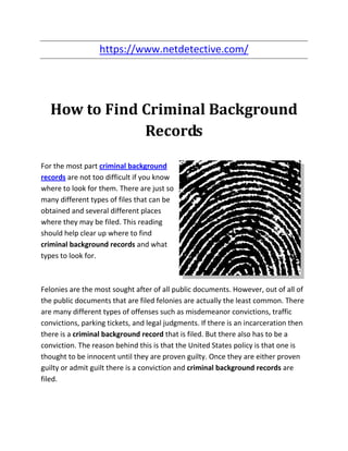 https://www.netdetective.com/




   How to Find Criminal Background
               Records

For the most part criminal background
records are not too difficult if you know
where to look for them. There are just so
many different types of files that can be
obtained and several different places
where they may be filed. This reading
should help clear up where to find
criminal background records and what
types to look for.



Felonies are the most sought after of all public documents. However, out of all of
the public documents that are filed felonies are actually the least common. There
are many different types of offenses such as misdemeanor convictions, traffic
convictions, parking tickets, and legal judgments. If there is an incarceration then
there is a criminal background record that is filed. But there also has to be a
conviction. The reason behind this is that the United States policy is that one is
thought to be innocent until they are proven guilty. Once they are either proven
guilty or admit guilt there is a conviction and criminal background records are
filed.
 