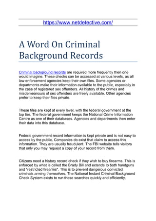 https://www.netdetective.com/



A Word On Criminal
Background Records
Criminal background records are required more frequently then one
would imagine. These checks can be accessed at various levels, as all
law enforcement agencies keep their own files. Some agencies or
departments make their information available to the public, especially in
the case of registered sex offenders. All history of the crimes and
misdemeanours of sex offenders are freely available. Other agencies
prefer to keep their files private.


These files are kept at every level, with the federal government at the
top tier. The federal government keeps the National Crime Information
Centre as one of their databases. Agencies and departments then enter
their data into this database.


Federal government record information is kept private and is not easy to
access by the public. Companies do exist that claim to access this
information. They are usually fraudulent. The FBI website tells visitors
that only you may request a copy of your record from them.


Citizens need a history record check if they wish to buy firearms. This is
enforced by what is called the Brady Bill and extends to both handguns
and "restricted firearms". This is to prevent dangerous convicted
criminals arming themselves. The National Instant Criminal Background
Check System exists to run these searches quickly and efficiently.
 