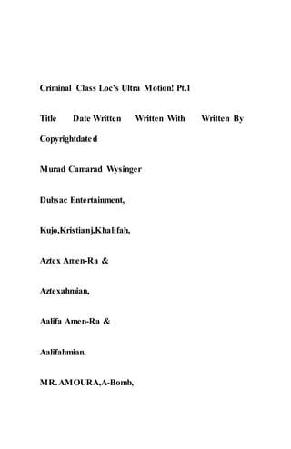 Criminal Class Loc’s Ultra Motion! Pt.1
Title Date Written Written With Written By
Copyrightdated
Murad Camarad Wysinger
Dubsac Entertainment,
Kujo,Kristianj,Khalifah,
Aztex Amen-Ra &
Aztexahmian,
Aalifa Amen-Ra &
Aalifahmian,
MR.AMOURA,A-Bomb,
 