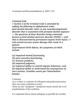 Comments and Recommendations re. Bill C-235
Criminal Code
1 Section 2 of the Criminal Code is amended by
adding the following in alphabetical order:
fetal alcohol disorder refers to any neurodevelopmental
disorder that is associated with prenatal alcohol exposure
— the spectrum of these disorders being commonly
known as fetal alcohol spectrum disorder (FASD) — and
that is characterized by permanent organic brain injury 10
and central nervous system damage that result in a
pattern
of permanent birth defects, the symptoms of which
include
(a) impaired mental functioning,
(b) poor executive functioning,
(c) memory problems,
(d) impaired judgment,
(e) impaired ability to control impulse behaviour, and
(f) impaired ability to understand the consequences of
one’s actions; (troubles causés par l’alcoolisation
foetale)
Comment
As it is there is a mixture of colloquial and professional terms.
This can create confusion in court.
These are not “symptoms”. Symptoms means merely the overt
manifestations of the condition.
It is important that as much ambiguity as possible be avoided.
 