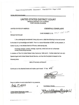 Case 2:1 0-mj-01 015-SPC                                     Document 1      Filed 02/17/10                                Page 1 of 46



AO (Rev. 5185) Criminal Complaint



                                       UNITED STATES DISTRICT COURT
                                                             ,    MIDDLE DISTRICT OF FLO~lbA                                     '
                                                                     FORT MYERS DIVISION "


UNITED STATES()FAME~ICA                                                                                CRIMINAL'COMPLAINT
v.                                                                                                                                                                               /' ~pC
                                                                                              CASE NUMBER: 2:10- 'yY),J'                                                    /0/..)   ,-)

Michael Olaf Schuett


                 I, the undersigriedcomplainanf,being                                   duly sworn, state the folloWing is true and correct

to the best of my knowh~dgeand belief. <From in or about November of 2001,to the present, in

Collier County, in the Middle Oistl'ictof Florida, defendant(s) did,

                 knowingly conduct,contro,manage,                                    supervise, direct and ownan unlicensed
                 money transmitting blJsiness

in violation of Title 18, United States Code, Section(s) 1960ancf2.1 further state that' am a(n)

Special Agent with United States Secret'Service, and that thi~Complaintis'based                                                                                      on the

following facts:
                                                                                                        -'-----_._--   "--'-.--'---._--_.:.:.    ------ ---."
                                                                                                                                                ..              ..   --'.



                                                                            SEE ATTACHED AFFIDAVli



Continued on the attached sheet                                             and made a part hereof:   0   Yes ~'




Sworn to before me and subscrlbed in my presence,

-±eb.J1·~IO '                                                                           at            Fort Myers;FIc:irida



,.United States Magistrate Judge '
Name & Title of Judicial Officer




"';". •• .;.,~;..,",
     r _;••      .•
                  "",I"~-~."''''   •• ,.L_:': ••.. ----"-----   ---   ..   -
 
