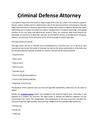 Criminal Defense Attorney
A competent lawyer from Parramatta is highly sought after in the city, which is the economic capital of
Greater western Sydney and the administrative seat of the local government. Considered as the sixth
largest business district in Australia, Parramatta is buzzing with activities of agencies like the New South
Wales Police Force, Sydney central business district, development in transport interchange, and ongoing
activities of the civic place local government precinct. There are numerous legal issues beyond the
knowledge of a layman to be dealt with everyday. For the relief of citizens, an excellent team of lawyers,
solicitors, and attorneys of the area come to the aid of the people in need of legal help.
The Legal System of Australia
The legal system and law in Australia can be complicated for a common man, as it is based on laws
enacted not only by the Parliament of Australia, but also by the states and territories of Australia that
are self-governing with separate jurisdictions. Courts in Australia can be characterized by:
* Supreme Court
* State courts
* Federal courts
* General courts
* Specialist courts
* Courts under general jurisdiction
* Courts under limited jurisdiction
* Magistrate or local courts
The decisions of the Supreme Court are final and regarded impeachable, unless they are set aside on
appeal.
Initially, the Australian lawers system was modeled on the historical English court; eventually, it was
replaced by a complex law structure. The legal system is divided into different categories for fast
functioning of the courts. The categorization and specialization of the laws saves time and effort for
everyone involved in legal activities. Some common categories of the Australian legal system are:
* Criminal law
* Family law
* Traffic law
 