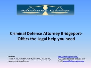Criminal Defense Attorney BridgeportOffers the Legal help you need

Disclaimer:
The tips in this presentation are general in nature. Please use your
discretion while following them. The author does not guarantee legal
validity of the tips contained herein.

http://attorneyganim.com/
Phone: (203-713-8383, (877)828-4279
E-mail: george@attorneyganim.com

 