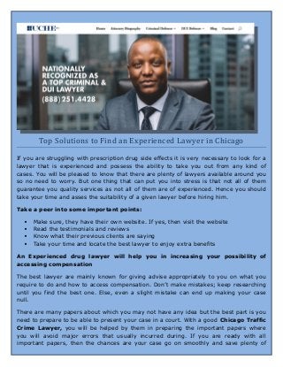 Top Solutions to Find an Experienced Lawyer in Chicago
If you are struggling with prescription drug side effects it is very necessary to look for a
lawyer that is experienced and possess the ability to take you out from any kind of
cases. You will be pleased to know that there are plenty of lawyers available around you
so no need to worry. But one thing that can put you into stress is that not all of them
guarantee you quality services as not all of them are of experienced. Hence you should
take your time and asses the suitability of a given lawyer before hiring him.
Take a peer into some important points:
 Make sure, they have their own website. If yes, then visit the website
 Read the testimonials and reviews
 Know what their previous clients are saying
 Take your time and locate the best lawyer to enjoy extra benefits
An Experienced drug lawyer will help you in increasing your possibility of
accessing compensation
The best lawyer are mainly known for giving advise appropriately to you on what you
require to do and how to access compensation. Don’t make mistakes; keep researching
until you find the best one. Else, even a slight mistake can end up making your case
null.
There are many papers about which you may not have any idea but the best part is you
need to prepare to be able to present your case in a court. With a good Chicago Traffic
Crime Lawyer, you will be helped by them in preparing the important papers where
you will avoid major errors that usually incurred during. If you are ready with all
important papers, then the chances are your case go on smoothly and save plenty of
 