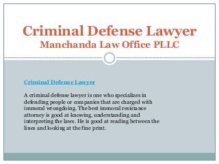 Criminal Defense Lawyer 
Manchanda Law Office PLLC 
Criminal Defense Lawyer 
A criminal defense lawyer is one who specializes in 
defending people or companies that are charged with 
immoral wrongdoing. The best immoral resistance 
attorney is good at knowing, understanding and 
interpreting the laws. He is good at reading between the 
lines and looking at the fine print. 
 